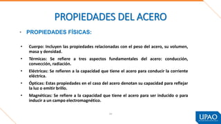 54
PROPIEDADES DEL ACERO
• Cuerpo: Incluyen las propiedades relacionadas con el peso del acero, su volumen,
masa y densidad.
• Térmicas: Se refiere a tres aspectos fundamentales del acero: conducción,
convección, radiación.
• Eléctricas: Se refieren a la capacidad que tiene el acero para conducir la corriente
eléctrica.
• Ópticas: Estas propiedades en el caso del acero denotan su capacidad para reflejar
la luz o emitir brillo.
• Magnéticas: Se refiere a la capacidad que tiene el acero para ser inducido o para
inducir a un campo electromagnético.
• PROPIEDADES FÍSICAS:
 