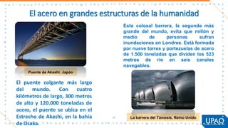 El acero en grandes estructuras de la humanidad
Puente de Akashi, Japón
55 La barrera del Támesis, Reino Unido
El puente colgante más largo
del mundo. Con cuatro
kilómetros de largo, 300 metros
de alto y 120.000 toneladas de
acero, el puente se ubica en el
Estrecho de Akashi, en la bahía
de Osaka.
Esta colosal barrera, la segunda más
grande del mundo, evita que millón y
medio de personas sufran
inundaciones en Londres. Está formada
por nueve torres y portezuelas de acero
de 1.500 toneladas que dividen los 523
metros de río en seis canales
navegables.
 