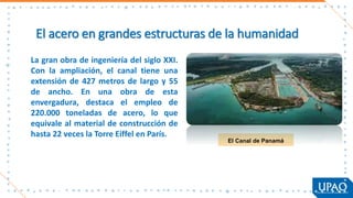 El acero en grandes estructuras de la humanidad
El Canal de Panamá
La gran obra de ingeniería del siglo XXI.
Con la ampliación, el canal tiene una
extensión de 427 metros de largo y 55
de ancho. En una obra de esta
envergadura, destaca el empleo de
220.000 toneladas de acero, lo que
equivale al material de construcción de
hasta 22 veces la Torre Eiffel en París.
 