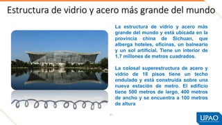 Estructura de vidrio y acero más grande del mundo
57
La estructura de vidrio y acero más
grande del mundo y está ubicada en la
provincia china de Sichuan, que
alberga hoteles, oficinas, un balneario
y un sol artificial. Tiene un interior de
1.7 millones de metros cuadrados.
La colosal superestructura de acero y
vidrio de 18 pisos tiene un techo
ondulado y está construida sobre una
nueva estación de metro. El edificio
tiene 500 metros de largo, 400 metros
de ancho y se encuentra a 100 metros
de altura.
 
