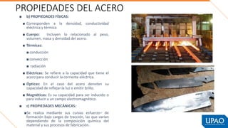 PROPIEDADES DEL ACERO
■ b) PROPIEDADES FÍSICAS:
■ Corresponden a la densidad, conductividad
eléctrica y térmica
■ Cuerpo: Incluyen lo relacionado al peso,
volumen, masa y densidad del acero.
■ Térmicas:
■ conducción
■ convección
■ radiación
■ Eléctricas: Se refiere a la capacidad que tiene el
acero para conducir la corriente eléctrica.
■ Ópticas: En el caso del acero denotan su
capacidad de reflejar la luz o emitir brillo.
■ Magnéticas: Es su capacidad para ser inducido o
para inducir a un campo electromagnético.
■ c) PROPIEDADES MECÁNICAS:
■Se realiza mediante sus curvas esfuerzo– de
formación bajo cargas de tracción, las que varían
dependiendo de la composición química del
material y sus procesos de fabricación.
 