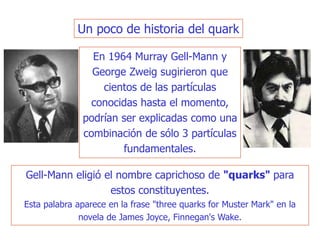 En 1964 Murray Gell-Mann y
George Zweig sugirieron que
cientos de las partículas
conocidas hasta el momento,
podrían ser explicadas como una
combinación de sólo 3 partículas
fundamentales.
Un poco de historia del quark
Gell-Mann eligió el nombre caprichoso de "quarks" para
estos constituyentes.
Esta palabra aparece en la frase "three quarks for Muster Mark" en la
novela de James Joyce, Finnegan's Wake.
 