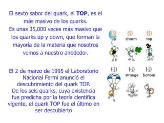 El sexto sabor del quark, el TOP, es el
más masivo de los quarks.
Es unas 35,000 veces más masivo que
los quarks up y down, que forman la
mayoría de la materia que nosotros
vemos a nuestro alrededor.
El 2 de marzo de 1995 el Laboratorio
Nacional Fermi anunció el
descubrimiento del quark TOP.
De los seis quarks, cuya existencia
fue predicha por la teoría científica
vigente, el quark TOP fue el último en
ser descubierto
 