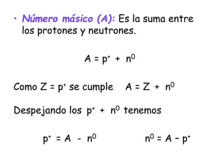 • Número másico (A): Es la suma entre
los protones y neutrones.
A = p+ + n0
Como Z = p+ se cumple A = Z + n0
Despejando los p+ + n0 tenemos
p+ = A - n0 n0 = A – p+
 