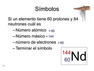 Símbolos
Si un elemento tiene 60 protones y 84
neutrones cuál es
– Número atómico
–Número másico
–número de electrones
– Terminar el símbolo
Nd
144
60
= 60
= 144
= 60
 