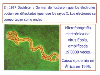 En 1927 Davidson y Germer demostraron que los electrones
podían ser difractados igual que los rayos X. Los electrones se
comportaban como ondas
Microfotografia
electrónica del
virus Ebola,
amplificada
19.0000 veces.
Causó epidemia en
África en 1995.
 