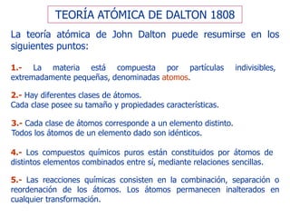 TEORÍA ATÓMICA DE DALTON 1808
La teoría atómica de John Dalton puede resumirse en los
siguientes puntos:
1.- La materia está compuesta por partículas indivisibles,
extremadamente pequeñas, denominadas atomos.
2.- Hay diferentes clases de átomos.
Cada clase posee su tamaño y propiedades características.
3.- Cada clase de átomos corresponde a un elemento distinto.
Todos los átomos de un elemento dado son idénticos.
4.- Los compuestos químicos puros están constituidos por átomos de
distintos elementos combinados entre sí, mediante relaciones sencillas.
5.- Las reacciones químicas consisten en la combinación, separación o
reordenación de los átomos. Los átomos permanecen inalterados en
cualquier transformación.
 