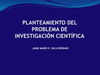 PLANTEAMIENTO DEL
PROBLEMA DE
INVESTIGACIÓN CIENTÍFICA
JAIME MARIO E. VACA SERRANO
 