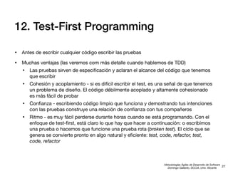 12. Test-First Programming
• Antes de escribir cualquier código escribir las pruebas
• Muchas ventajas (las veremos com más detalle cuando hablemos de TDD)
• Las pruebas sirven de especiﬁcación y aclaran el alcance del código que tenemos
que escribir

• Cohesión y acoplamiento - si es difícil escribir el test, es una señal de que tenemos
un problema de diseño. El código débilmente acoplado y altamente cohesionado
es más fácil de probar

• Conﬁanza - escribiendo código limpio que funciona y demostrando tus intenciones
con las pruebas construye una relación de conﬁanza con tus compañeros

• Ritmo - es muy fácil perderse durante horas cuando se está programando. Con el

enfoque de test-ﬁrst, está claro lo que hay que hacer a continuación: o escribimos
una prueba o hacemos que funcione una prueba rota (broken test). El ciclo que se
genera se convierte pronto en algo natural y eﬁciente: test, code, refactor, test,
code, refactor

Metodologías Ágiles de Desarrollo de Software
27
Domingo Gallardo, DCCIA, Univ. Alicante

 