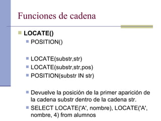 Funciones de cadena LOCATE() POSITION() LOCATE(substr,str)  LOCATE(substr,str,pos)  POSITION(substr IN str) Devuelve la posición de la primer aparición de la cadena substr dentro de la cadena str.  SELECT LOCATE('A', nombre), LOCATE('A', nombre, 4) from alumnos 