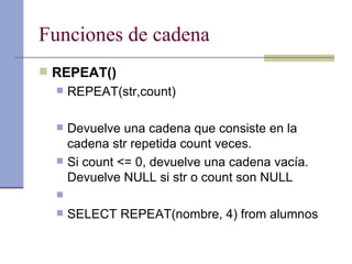 Funciones de cadena REPEAT() REPEAT(str,count) Devuelve una cadena que consiste en la cadena str repetida count veces.  Si count <= 0, devuelve una cadena vacía. Devuelve NULL si str o count son NULL SELECT REPEAT(nombre, 4) from alumnos 
