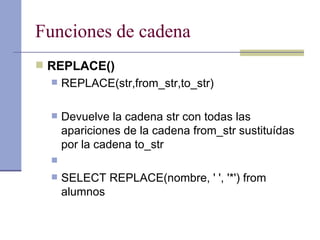 Funciones de cadena REPLACE() REPLACE(str,from_str,to_str) Devuelve la cadena str con todas las apariciones de la cadena from_str sustituídas por la cadena to_str SELECT REPLACE(nombre, ' ', '*') from alumnos 