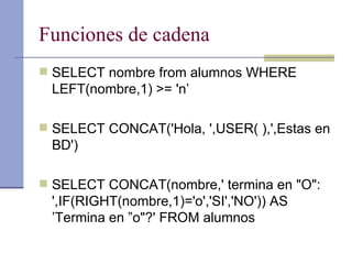 Funciones de cadena SELECT nombre from alumnos WHERE LEFT(nombre,1) >= 'n’ SELECT CONCAT('Hola, ',USER( ),',Estas en BD') SELECT CONCAT(nombre,' termina en "O": ',IF(RIGHT(nombre,1)='o','SI','NO')) AS ’Termina en ”o"?' FROM alumnos 