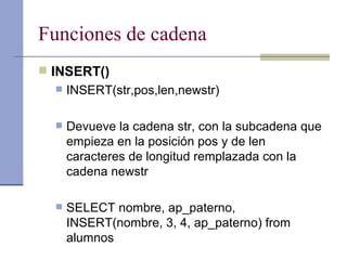 Funciones de cadena INSERT() INSERT(str,pos,len,newstr) Devueve la cadena str, con la subcadena que empieza en la posición pos y de len caracteres de longitud remplazada con la cadena newstr SELECT nombre, ap_paterno, INSERT(nombre, 3, 4, ap_paterno) from alumnos 