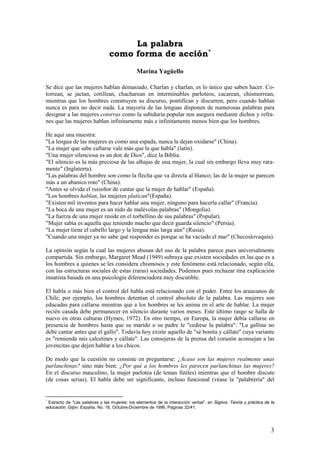 La palabra
                                como forma de acción *
                                              Marina Yagüello

Se dice que las mujeres hablan demasiado. Charlan y charlan, es lo único que saben hacer. Co-
torrean, se jactan, cotillean, chacharean en interminables parloteos, cacarean, chismorrean,
mientras que los hombres construyen su discurso, pontifican y discurren, pero cuando hablan
nunca es para no decir nada. La mayoría de las lenguas disponen de numerosas palabras para
designar a las mujeres cotorras como la sabiduría popular nos asegura mediante dichos y refra-
nes que las mujeres hablan infinitamente más e infinitamente menos bien que los hombres.

He aquí una muestra:
"La lengua de las mujeres es como una espada, nunca la dejan oxidarse" (China).
"La mujer que sabe callarse vale más que la que habla" (latín).
"Una mujer silenciosa es un don de Dios", dice la Biblia.
"El silencio es la más preciosa de las alhajas de una mujer, la cual sin embargo lleva muy rara-
mente" (Inglaterra).
"Las palabras del hombre son como la flecha que va directa al blanco; las de la mujer se parecen
más a un abanico roto" (China).
"Antes se olvida el ruiseñor de cantar que la mujer de hablar" (España).
"Los hombres hablan, las mujeres platican"(España).
"Existen mil inventos para hacer hablar una mujer, ninguno para hacerla callar" (Francia).
"La boca de una mujer es un nido de malévolas palabras" (Mongolia).
"La fuerza de una mujer reside en el torbellino de sus palabras" (Popular).
"Mujer sabia es aquella que teniendo mucho que decir guarda silencio" (Persia).
"La mujer tiene el cabello largo y la lengua más larga aún" (Rusia).
"Cuando una mujer ya no sabe qué responder es porque se ha vaciado el mar" (Checoslovaquia).

La opinión según la cual las mujeres abusan del uso de la palabra parece pues universalmente
compartida. Sin embargo, Margaret Mead (1949) subraya que existen sociedades en las que es a
los hombres a quienes se les considera chismosos y este fenómeno está relacionado, según ella,
con las estructuras sociales de estas (raras) sociedades. Podemos pues rechazar tina explicación
innatista basada en una psicología diferenciadora muy discutible.

El habla o más bien el control del habla está relacionado con el poder. Entre los araucanos de
Chile, por ejemplo, los hombres detentan el control absoluto de la palabra. Las mujeres son
educadas para callarse mientras que a los hombres se les anima en el arte de hablar. La mujer
recién casada debe permanecer en silencio durante varios meses. Este último rasgo se halla de
nuevo en otras culturas (Hymes, 1972). En otro tiempo, en Europa, la mujer debía callarse en
presencia de hombres hasta que su marido o su padre le "cediese la palabra": "La gallina no
debe cantar antes que el gallo". Todavía hoy existe aquello de "sé bonita y cállate" cuya variante
es "remienda mis calcetines y cállate". Las consejeras de la prensa del corazón aconsejan a las
jovencitas que dejen hablar a los chicos.

De modo que la cuestión no consiste en preguntarse: ¿Acaso son las mujeres realmente unas
parlanchinas? sino más bien: ¿Por qué a los hombres les parecen parlanchinas las mujeres?
En el discurso masculino, la mujer parlotea (de temas fútiles) mientras que el hombre discute
(de cosas serias). El habla debe ser significante, incluso funcional (véase la "palabrería" del


*
  Extracto de “Las palabras y las mujeres: los elementos de la interacción verbal”, en Signos. Teoría y práctica de la
educación, Gijón: España, No. 16, Octubre-Diciembre de 1996. Páginas 32/41.




                                                                                                                    3
 