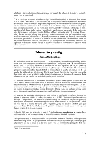 charlatán o del vendedor ambulante, el arte de convencer). La palabra de la mujer es insignifi-
cante y por lo tanto inútil.

Y si es cierto que la mujer a menudo se refugia en un chismorreo fútil es porque no tiene acceso
a otras cosas. La verborrea es una manifestación de impotencia, es hablar por hablar. Todo ocu-
rre entonces como si el exceso de palabras, el parloteo, se convirtiera en el sustituto del poder,
en una forma de compensación de la ausencia de poder. En una pareja no es forzosamente el que
más habla el que domina. Lo que cuenta es el control, el poder comenzar o interrumpir el inter-
cambio verbal. Es un hecho curioso y significativo que lo mismo que se dice de las mujeres se
dice de los negros en Estados Unidos. Hablan, hablan y hablan (el arte y la práctica del rap-
ping). Es éste un rasgo cultural muy asentado y más concretamente entre los hombres (las muje-
res tienen a menudo más que hacer). Se puede pensar que se trata de una forma de compensar la
frustración que conlleva la ausencia de poder en una sociedad blanca. E1 dominio del habla, de
la palabra significante, asertiva, funcional, es por consiguiente un instrumento masculino de
opresión, de la misma manera en que es en otras ocasiones un instrumento de opresión de la
clase dominante.



                              Educación y castigo 1
                                  Rodrigo Montoya Rojas

El ministro de educación anunció que de 183,118 profesoras y profesores de primaria y secun-
daria de la educación pública de Perú que respondieron a una prueba, 174,374, fueron desapro-
bados. Sólo 151 (95.22%) aprobaron el examen con una nota superior a 14, y 8,593 (4.69 %)
alcanzaron entre 11 y 13.98. Arbitrariamente, el gobierno fijó la nota 14 (sobre 20) para que los
profesores sean nombrados, dejando de lado la norma oficial de aprobar un examen con 11. La
prueba fue elaborada por técnicos de ESAN una Escuela Superior de Negocios, convertida
hace pocos años en universidad privada, sin experiencia alguna en formación de maestros. Hasta
el momento en que escribo este artículo la prueba parece escondida.

Al anunciar los resultados, el ministro no dijo una sola palabra sobre algo tan evidente: si el 95
% no aprobó, es inevitable deducir que la prueba no estuvo a la altura de los examinados y la
responsabilidad de este hecho recae en quienes la hicieron y en quienes la encargaron. Los ma-
estros que enseñamos sabemos muy bien que si más de la mitad de los examinados desaprueba
un examen la responsabilidad es nuestra. El ministro Chang podría ser un buen gerente como
rector de una universidad privada pero ¿tiene calificación para el cargo que ocupa?

Al presentar los resultados, el ministro no pudo ocultar su satisfacción por ofrecer dos conclu-
siones: la educación pública es en Perú un desastre y el SUTEP (Sindicato de profesores) tiene
la culpa. Complacientes, los medios de comunicación y los voceros de los partidos políticos
repitieron lo mismo sin el más mínimo espíritu crítico para ir más allá de las apariencias. Dieron
un paso más en la misma dirección: "¡Qué vergüenza!, ¡Hay que echarlos a todos!, ¡hay que
comenzar de cero!". Sería difícil entender lo que acabo de decir si no se tiene en cuenta algunos
hechos propios de la historia peruana.

1. Desde 1940 hasta hoy se respira en todo el Perú el mito contemporáneo de la escuela. Des-
cubrí este mito en los andes peruanos y lo presenté por escrito del modo siguiente:

"La oposición entre el mundo occidental y la comunidad andina es concebida como oposición
entre la noche y el día. Los que pertenecen al mundo de la noche no tienen ojos, son ciegos; por
el contrario, los que se sitúan en el día tiene ojos y ven. Los componentes principales de la cul-

1
    Lima, 22 de marzo 2008.


                                                                                                4
 