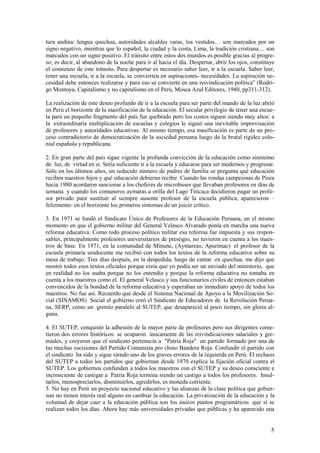tura andina: lengua quechua, autoridades alcaldes varas, los vestidos… son marcados por un
signo negativo, mientras que lo español, la ciudad y la costa, Lima, la tradición cristiana… son
marcados con un signo positivo. El tránsito entre estos dos mundos es posible gracias al progre-
so; es decir, al abandono de la noche para ir al hacia el día. Despertar, abrir los ojos, constituye
el comienzo de este tránsito. Para despertar es necesario saber leer, ir a la escuela. Saber leer,
tener una escuela, ir a la escuela, se convierten en aspiraciones- necesidades. La aspiración ne-
cesidad debe entonces realizarse y para eso se convierte en una reivindicación política" (Rodri-
go Montoya, Capitalismo y no capitalismo en el Perú, Mosca Azul Editores, 1980, pp311-312).

La realización de este deseo profundo de ir a la escuela para ser parte del mundo de la luz abrió
en Perú el horizonte de la masificación de la educación. El secular privilegio de tener una escue-
la para un pequeño fragmento del país fue quebrado pero los costos siguen siendo muy altos: a
la extraordinaria multiplicación de escuelas y colegios le siguió una inevitable improvisación
de profesores y autoridades educativas. Al mismo tiempo, esa masificación es parte de un pro-
ceso contradictorio de democratización de la sociedad peruana luego de la brutal rigidez colo-
nial española y republicana.

2. En gran parte del país sigue vigente la profunda convicción de la educación como sinónimo
de luz, de virtud en sí. Sería suficiente ir a la escuela y educarse para ser modernos y progresar.
Sólo en los últimos años, un reducido número de padres de familia se pregunta qué educación
reciben nuestros hijos y qué educación debieran recibir. Cuando las rondas campesinas de Piura
hacia 1980 acordaron sancionar a los choferes de microbuses que llevaban profesores en días de
semana y cuando los comuneros aymaras a orilla del Lago Titicaca decidieron pagar un profe-
sor privado para sustituir al siempre ausente profesor de la escuela pública, aparecieron –
felizmente- en el horizonte los primeros síntomas de un juicio crítico.

3. En 1971 se fundó el Sindicato Único de Profesores de la Educación Peruana, en el mismo
momento en que el gobierno militar del General Velasco Alvarado ponía en marcha una nueva
reforma educativa. Como todo proceso político militar esa reforma fue impuesta y sus respon-
sables, principalmente profesores universitarios de prestigio, no tuvieron en cuenta a los maes-
tros de base. En 1971, en la comunidad de Minune, (Aymareas, Apurímac) el profesor de la
escuela primaria unidocente me recibió con todos los textos de la reforma educativa sobre su
mesa de trabajo. Tres días después, en la despedida, luego de cantar en quechua, me dijo que
mostró todos esos textos oficiales porque creía que yo podía ser un enviado del ministerio, que
en realidad no los usaba porque no los entendía y porque la reforma educativa no tomaba en
cuenta a los maestros como él. El general Velasco y sus funcionarios civiles de entonces estaban
convencidos de la bondad de la reforma educativa y esperaban un inmediato apoyo de todos los
maestros. No fue así. Recuerdo que desde el Sistema Nacional de Apoyo a la Movilización So-
cial (SINAMOS) Social el gobierno creó el Sindicato de Educadores de la Revolución Perua-
na, SERP, como un gremio paralelo al SUTEP, que desapareció al poco tiempo, sin gloria al-
guna.

4. El SUTEP, conquistó la adhesión de la mayor parte de profesores pero sus dirigentes come-
tieron dos errores históricos: se ocuparon únicamente de las reivindicaciones salariales y gre-
miales, y creyeron que el sindicato pertenecía a "Patria Roja" un partido formado por una de
las muchas escisiones del Partido Comunista pro chino Bandera Roja. Confundir el partido con
el sindicato ha sido y sigue siendo uno de los graves errores de la izquierda en Perú. El rechazo
del SUTEP a todos los partidos que gobiernan desde 1970 explica la fijación oficial contra el
SUTEP. Los gobiernos confunden a todos los maestros con el SUTEP y su deseo consciente e
inconsciente de castigar a Patria Roja termina siendo un castigo a todos los profesores. Insul-
tarlos, menospreciarlos, disminuirlos, agredirlos, es moneda corriente.
5. No hay en Perú un proyecto nacional educativo y las alianzas de la clase política que gobier-
nan no tienen interés real alguno en cambiar la educación. La privatización de la educación y la
voluntad de dejar caer a la educación pública son los únicos puntos programáticos que sí se
realizan todos los días. Ahora hay más universidades privadas que públicas y ha aparecido una


                                                                                                  5
 