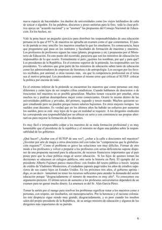 nueva especie de hacendados: los dueños de universidades como los viejos latifundios de caña
de azúcar o algodón. En las palabras, discursos y poses unitarias para la foto, toda la clase polí-
tica apoya un "acuerdo nacional" y se "asumen" las propuestas del Consejo Nacional de Educa-
ción. En los hechos, no.

Vale la pena hacer un pequeño ejercicio para distribuir las responsabilidades de una educación
peruana en la que el 95 % de maestros no aprueba un examen como el que comentamos. El pun-
to de partida es muy sencillo: los maestros enseñan lo que les enseñaron. En consecuencia, haya
que preguntarse qué pasa en los institutos y facultades de formación de maestras y maestros.
Los profesores de profesores siguen las rutas (planes, programas y etc.) propuestas por el Minis-
terio de Educación. En este punto del recorrido, pareciera que son los ministros de educación los
responsables de lo que ocurre. Formalmente sí pero ¿quiénes los nombran, por qué y para qué?
Los presidentes de la República. En el extremo superior de la pirámide, los responsables son los
presidentes. Ya sabemos que gran parte de los ministros de educación saben tanto de educación
como los administradores de empresas de literatura o de antropología. Los escogen por los favo-
res recibidos, por amistad, u otras razones más, sin que la competencia profesional en el tema
sea el motivo principal. Los presidentes cometen el mismo error que critican al SUTEP: colocar
la política por encima de todo.

En el extremo inferior de la pirámide se encuentran los maestros que como personas son muy
diferentes y están lejos de ser simples cifras estadísticas. Cuando hablamos de doscientos o de
trescientos mil maestros no es posible generalizar. Muchos tienen vocación por enseñar, otros
muchos no y podrían desempeñarse mejor como comerciantes. Ocurre lo mismo dentro de las
universidades públicas y privadas, del primero, segundo y tercer mundo. Muchos quisieran se-
guir estudiando pero no pueden porque tienen salarios bajísimos. En otros mejores tiempos los
sueldos eran decentes. Es verdad que en los últimos años ha habido un esfuerzo por aumentar
los sueldos, pero se está muy lejos de lo que en realidad se requiere. A los dirigentes sindicales
les corresponde una responsabilidad por no ofrecer en serio y con consistencia sus propias alter-
nativas para mejorar la formación de los docentes.

Es muy fácil e irresponsable culpar a los maestros de su mala formación profesional y es muy
lamentable que el presidente de la república y el ministro no digan una palabra sobre la respon-
sabilidad de los gobiernos.

¿Qué hacer? ¿Acabar con el SUTEP de una vez?, ¿echar a la calle a doscientos mil maestros?
¿Inventar por arte de magia a otros doscientos mil con todas las "competencias que la globaliza-
ción requiere?". Como el problema es grave las soluciones son muy difíciles. Formar de otro
modo a los profesores y volver a preparar a los profesores con serias deficiencias supone dispo-
ner de una propuesta nacional para la educación, de recursos financieros importantes que el país
posee pero que la clase política niega al sector educación. Si los hijos de quienes toman las
decisiones se educasen en colegios públicos, otra sería la historia en Perú. El ejemplo del ex
presidente Alberto Fujimori parece maravilloso: con fondos del tesoro público a través tarjetas
de crédito de Vladimiro Montesinos, el ciudadano japonés pagó todos los años de estudios supe-
riores de sus cuatro hijos en Estados Unidos. En los próximos tres años, el gobierno aprista -
digo, es un decir- lamentará no tener los recursos suficientes para atender la demanda del sector
educación porque "desgraciadamente el número de maestros es muy alto". Ya conocemos ese
argumento-pretexto. El último tercio de aumento a los profesores universitarios dependerá de un
examen para no gastar mucho dinero. La amenaza es del Sr. Alan García Pérez.

Tomar la sartén por el mango para resolver los problemas significar tratar a los maestros como a
personas, con respeto, sin insultarlos, sin menospreciarlos. Por la herencia y el racismo colonia-
les este desprecio sigue siendo muy grande, desgraciadamente, y es peor cuando los insultos
salen del propio presidente de la República, de su amigo ministro de educación y algunos de los
dirigentes más importantes de su partido.



                                                                                                 6
 