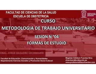 ¡La universidad de todos!
Facultad de Educación, Comunicación y Humanidades
Departamento Ciencias Sociales y Promoción Socio-Cultural
Magister Edidson Fuentes Nina
efuentesn@unjbg.edu.pe
www.profesoredidsonfuentes.com
FACULTAD DE CIENCIAS DE LA SALUD
ESCUELA DE OBSTETRICIA
CURSO
METODOLOGIA DE TRABAJO UNIVERSITARIO
SESION N °04
FORMAS DE ESTUDIO
CURSO
METODOLOGIA DE TRABAJO UNIVERSITARIO
SESION N °04
FORMAS DE ESTUDIO
 