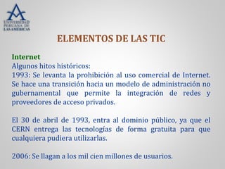 Internet
Algunos hitos históricos:
1993: Se levanta la prohibición al uso comercial de Internet.
Se hace una transición hacia un modelo de administración no
gubernamental que permite la integración de redes y
proveedores de acceso privados.
El 30 de abril de 1993, entra al dominio público, ya que el
CERN entrega las tecnologías de forma gratuita para que
cualquiera pudiera utilizarlas.
2006: Se llagan a los mil cien millones de usuarios.
ELEMENTOS DE LAS TIC
 