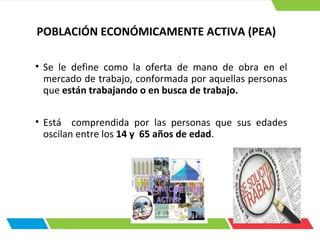 • Se le define como la oferta de mano de obra en el
mercado de trabajo, conformada por aquellas personas
que están trabajando o en busca de trabajo.
• Está comprendida por las personas que sus edades
oscilan entre los 14 y 65 años de edad.
POBLACIÓN ECONÓMICAMENTE ACTIVA (PEA)
 