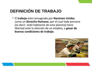 DEFINICIÓN DE TRABAJO
• El trabajo está consagrado por Naciones Unidas
como un Derecho Humano, por el cual toda persona
(es decir, todo habitante de este planeta) tiene
libertad ante la elección de un empleo, a gozar de
buenas condiciones de trabajo.
 