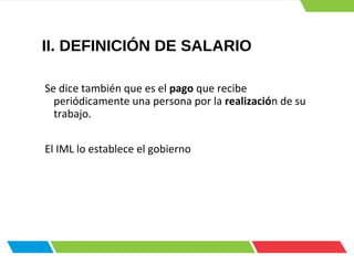 II. DEFINICIÓN DE SALARIO
Se dice también que es el pago que recibe
periódicamente una persona por la realización de su
trabajo.
El IML lo establece el gobierno
 