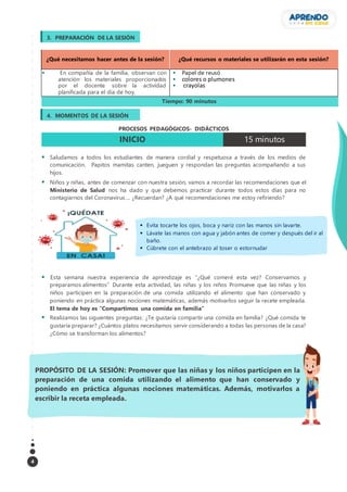 4
¿Qué necesitamos hacer antes de la sesión? ¿Qué recursos o materiales se utilizarán en esta sesión?
 En compañía de la familia, observan con
atención los materiales proporcionados
por el docente sobre la actividad
planificada para el día de hoy.
 Papel de reusó
 colores o plumones
 crayolas
Tiempo: 90 minutos
PROCESOS PEDAGÓGICOS- DIDÁCTICOS
INICIO 15 minutos
 Saludamos a todos los estudiantes de manera cordial y respetuosa a través de los medios de
comunicación. Papitos mamitas canten, jueguen y respondan las preguntas acompañando a sus
hijos.
 Niños y niñas, antes de comenzar con nuestra sesión, vamos a recordar las recomendaciones que el
Ministerio de Salud nos ha dado y que debemos practicar durante todos estos días para no
contagiarnos del Coronavirus…. ¿Recuerdan? ¿A qué recomendaciones me estoy refiriendo?
 Esta semana nuestra experiencia de aprendizaje es “¿Qué comeré esta vez? Conservamos y
preparamos alimentos” Durante esta actividad, las niñas y los niños Promueve que las niñas y los
niños participen en la preparación de una comida utilizando el alimento que han conservado y
poniendo en práctica algunas nociones matemáticas, además motivarlos seguir la recete empleada.
El tema de hoy es “Compartimos una comida en familia”
 Realizamos las siguientes preguntas: ¿Te gustaría compartir una comida en familia? ¿Qué comida te
gustaría preparar? ¿Cuántos platos necesitamos servir considerando a todas las personas de la casa?
¿Cómo se transforman los alimentos?
PROPÓSITO DE LA SESIÓN: Promover que las niñas y los niños participen en la
preparación de una comida utilizando el alimento que han conservado y
poniendo en práctica algunas nociones matemáticas. Además, motivarlos a
escribir la receta empleada.
3. PREPARACIÓN DE LA SESIÓN
4. MOMENTOS DE LA SESIÓN
 Evita tocarte los ojos, boca y nariz con las manos sin lavarte.
 Lávate las manos con agua y jabón antes de comer y después del ir al
baño.
 Cúbrete con el antebrazo al toser o estornudar
 