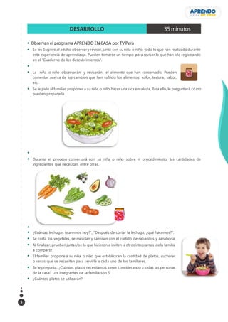 5
DESARROLLO 35 minutos
 Observan el programa APRENDO EN CASA por TV Perú
 Se les Sugiere al adulto observar y revisar, junto con su niña o niño, todo lo que han realizado durante
esta experiencia de aprendizaje. Pueden tomarse un tiempo para revisar lo que han ido registrando
en el “Cuaderno de los descubrimientos”.

 La niña o niño observarán y revisarán el alimento que han conservado. Pueden
comentar acerca de los cambios que han sufrido los alimentos: color, textura, sabor,
etc.
 Se le pide al familiar proponer a su niña o niño hacer una rica ensalada. Para ello, le preguntará cómo
pueden prepararla.

 Durante el proceso conversará con su niña o niño sobre el procedimiento, las cantidades de
ingredientes que necesitan, entre otras.

 ¿Cuántas lechugas usaremos hoy?”, “Después de cortar la lechuga, ¿qué hacemos?”.
 Se corta los vegetales, se mezclan y sazonan con el curtido de rabanitos y zanahoria.
 Al finalizar, prueben juntas/os lo que hicieron e inviten a otros integrantes de la familia
a compartir.
 El familiar propone a su niña o niño que establezcan la cantidad de platos, cucharas
o vasos que se necesitan para servirle a cada uno de los familiares.
 Se le pregunta: ¿Cuántos platos necesitamos servir considerando a todas las personas
de la casa? Los integrantes de la familia son 5.
 ¿Cuántos platos se utilizarán?
 