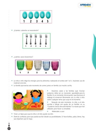 6
 ¿Cuántos cubiertos se necesitarán?
 ¿cuántos vasos lavaremos?
 La niña o niño elige los menajes para los alimentos realizando el conteo del 1 al 5 , haciendo uso de
material concreto.
 La familia aprovecha este momento de comer juntos en familia con mucho cariño.
 Hacemos saber a las familias que: Cocinar
juntas/os debe ser un momento agradable para la
familia. Es un momento de encuentro que favorece al
diálogo el conversar libremente con su niña o niño
sobre cualquier tema que surja en el momento.
 Después de este momento, la niña o al niño
escribe o dibuja con ayuda de un familiar en su
“Cuaderno de los descubrimientos” la receta que han
utilizado para hacer su ensalada.
 Materiales a usar:
 Tener un lápiz para que la niña o el niño pueda escribir.
 Darle la confianza para que pueda escribir desde sus posibilidades. Si hace bolitas, palos, letras, hay
que dejarla/o que lo haga.
 