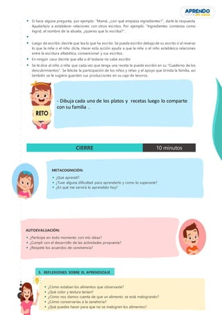 7
 Si hace alguna pregunta, por ejemplo: “Mamá, ¿con qué empieza ingredientes?”, darle la respuesta.
Ayudarla/o a establecer relaciones con otros escritos. Por ejemplo: “Ingredientes comienza como
Ingrid, el nombre de la abuela, ¿quieres que lo escriba?”.

 Luego de escribir, decirle que lea lo que ha escrito. Se puede escribir debajo de su escrito o al reverso
lo que la niña o el niño dicta. Hacer esta acción ayuda a que la niña o el niño establezca relaciones
entre la escritura alfabética, convencional y sus escritos.
 En ningún caso decirle que ella o él todavía no sabe escribir
 Se le dice al niño o niña que cada vez que tenga una receta la puede escribir en su "Cuaderno de los
descubrimientos". Se felicita la participación de los niños y niñas y el apoyo que brinda la familia, así
también se le sugiere guarden sus producciones en su caja de tesoros.
CIERRE 10 minutos
5. REFLEXIONES SOBRE EL APRENDIZAJE
3.
AUTOEVALUACIÓN:
 ¿Participe en todo momento con mis ideas?
 ¿Cumplí con el desarrollo de las actividades propuesta?
 ¿Respete los acuerdos de convivencia?
METACOGNICIÓN:
 ¿Qué aprendí?
 ¿Tuve alguna dificultad para aprenderlo y como lo superaste?
 ¿En qué me servirá lo aprendido hoy?
 ¿Cómo estaban los alimentos que observaste?
 ¿Qué color y textura tenían?
 ¿Cómo nos damos cuenta de que un alimento se está malogrando?
 ¿Cómo conservarías a la zanahoria?
 ¿Qué puedes hacer para que no se malogren los alimentos?
- Dibuja cada uno de los platos y recetas luego lo comparte
con su familia .
 