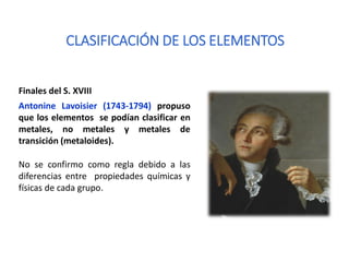 CLASIFICACIÓN DE LOS ELEMENTOS
Finales del S. XVIII
Antonine Lavoisier (1743-1794) propuso
que los elementos se podían clasificar en
metales, no metales y metales de
transición (metaloides).
No se confirmo como regla debido a las
diferencias entre propiedades químicas y
físicas de cada grupo.
 
