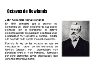John Alexander Reina Newlands
En 1864 demostró que al ordenar los
elementos en orden creciente de sus pesos
atómicos (sin el hidrógeno), el octavo
elemento a partir de cualquier otro tenía unas
propiedades muy similares al primero, similar
a lo ocurrido en la escala musical occidental.
Formulo la ley de las octavas en que se
mostraba un orden de los elementos en
familias (grupos), con propiedades muy
parecidas entre sí y en Periodos, formados
por ocho elementos cuyas propiedades iban
variando progresivamente.
 