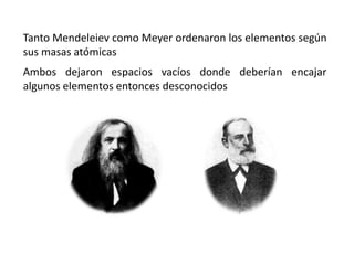 Tanto Mendeleiev como Meyer ordenaron los elementos según
sus masas atómicas
Ambos dejaron espacios vacíos donde deberían encajar
algunos elementos entonces desconocidos
 