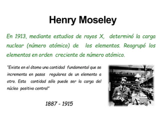 Henry Moseley
En 1913, mediante estudios de rayos X, determinó la carga
nuclear (número atómico) de los elementos. Reagrupó los
elementos en orden creciente de número atómico.
“Existe en el átomo una cantidad fundamental que se
incrementa en pasos regulares de un elemento a
otro. Esta cantidad sólo puede ser la carga del
núcleo positivo central”
1887 - 1915
 
