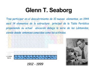 Glenn T. Seaborg
Tras participar en el descubrimiento de 10 nuevos elementos, en 1944
sacó 14 elementos de la estructura principal de la Tabla Periódica
proponiendo su actual ubicación debajo la serie de los Lántanidos,
siendo desde entonces conocidos como los actínidos.
1912 - 1999
 