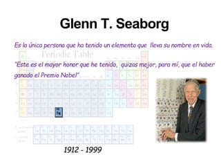 Glenn T. Seaborg
Es la única persona que ha tenido un elemento que lleva su nombre en vida.
“Este es el mayor honor que he tenido, quizas mejor, para mí, que el haber
ganado el Premio Nobel”
1912 - 1999
 