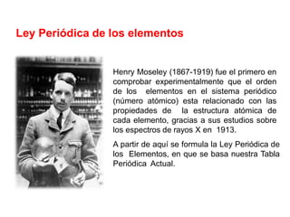 Henry Moseley (1867-1919) fue el primero en
comprobar experimentalmente que el orden
de los elementos en el sistema periódico
(número atómico) esta relacionado con las
propiedades de la estructura atómica de
cada elemento, gracias a sus estudios sobre
los espectros de rayos X en 1913.
A partir de aquí se formula la Ley Periódica de
los Elementos, en que se basa nuestra Tabla
Periódica Actual.
Ley Periódica de los elementos
 