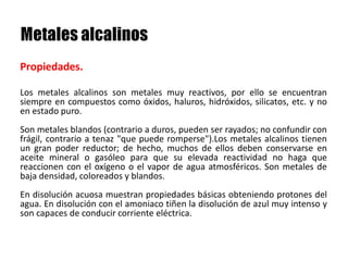Los metales alcalinos son metales muy reactivos, por ello se encuentran
siempre en compuestos como óxidos, haluros, hidróxidos, silicatos, etc. y no
en estado puro.
Son metales blandos (contrario a duros, pueden ser rayados; no confundir con
frágil, contrario a tenaz "que puede romperse").Los metales alcalinos tienen
un gran poder reductor; de hecho, muchos de ellos deben conservarse en
aceite mineral o gasóleo para que su elevada reactividad no haga que
reaccionen con el oxígeno o el vapor de agua atmosféricos. Son metales de
baja densidad, coloreados y blandos.
En disolución acuosa muestran propiedades básicas obteniendo protones del
agua. En disolución con el amoniaco tiñen la disolución de azul muy intenso y
son capaces de conducir corriente eléctrica.
Propiedades.
 