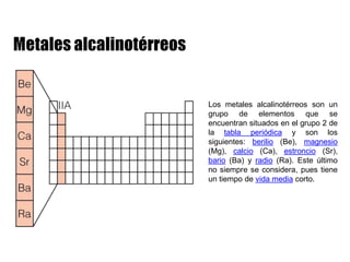 Los metales alcalinotérreos son un
grupo de elementos que se
encuentran situados en el grupo 2 de
la tabla periódica y son los
siguientes: berilio (Be), magnesio
(Mg), calcio (Ca), estroncio (Sr),
bario (Ba) y radio (Ra). Este último
no siempre se considera, pues tiene
un tiempo de vida media corto.
 