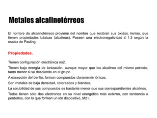 El nombre de alcalinotérreos proviene del nombre que recibían sus óxidos, tierras, que
tienen propiedades básicas (alcalinas). Poseen una electronegatividad ≤ 1,3 según la
escala de Pauling.
Propiedades.
Tienen configuración electrónica ns2.
Tienen baja energía de ionización, aunque mayor que los alcalinos del mismo período,
tanto menor si se desciende en el grupo.
A excepción del berilio, forman compuestos claramente iónicos.
Son metales de baja densidad, coloreados y blandos.
La solubilidad de sus compuestos es bastante menor que sus correspondientes alcalinos.
Todos tienen sólo dos electrones en su nivel energético más externo, con tendencia a
perderlos, con lo que forman un ión dispositivo, M2+.
 