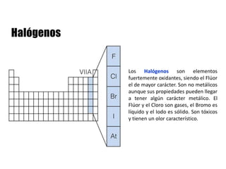 Los Halógenos son elementos
fuertemente oxidantes, siendo el Flúor
el de mayor carácter. Son no metálicos
aunque sus propiedades pueden llegar
a tener algún carácter metálico. El
Flúor y el Cloro son gases, el Bromo es
líquido y el Iodo es sólido. Son tóxicos
y tienen un olor característico.
 