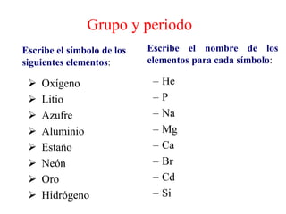 Grupo y periodo
Escribe el símbolo de los
siguientes elementos:
➢ Oxígeno
➢ Litio
➢ Azufre
➢ Aluminio
➢ Estaño
➢ Neón
➢ Oro
➢ Hidrógeno
Escribe el nombre de los
elementos para cada símbolo:
– He
– P
– Na
– Mg
– Ca
– Br
– Cd
– Si
 