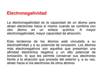 La electronegatividad es la capacidad de un átomo para
atraer electrones hacia sí mismo cuando se combina con
otro átomo en un enlace químico. A mayor
electronegatividad, mayor capacidad de atracción.
Esta tendencia de los átomos está vinculada a su
electroafinidad y a su potencial de ionización. Los átomos
más electronegativos son aquellos que presentan una
afinidad electrónica negativa y un alto potencial de
ionización, lo que les permite conservar sus electrones
frente a la atracción que procede del exterior y, a su vez,
atraer hacia sí los electrones de otros átomos
Electronegatividad
 