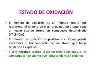 ESTADO DE OXIDACIÓN
• El número de oxidación es un número entero que
representa el número de electrones que un átomo pone
en juego cuando forma un compuesto determinado
(VALENCIA)
• El número de oxidación es positivo si el átomo pierde
electrones, o los comparte con un átomo que tenga
tendencia a captarlos.
• Y será negativo cuando el átomo gane electrones, o los
comparta con un átomo que tenga tendencia a cederlos.
 