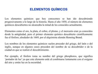 ELEMENTOS QUÍMICOS
Los elementos químicos que hoy conocemos se han ido descubriendo
progresivamente a lo largo de la historia. Hasta el año 1850, el número de elementos
químicos descubiertos no alcanzaba la mitad de los conocidos actualmente.
Elementos como el oro, la plata, el cobre, el plomo, y el mercurio eran ya conocidos
desde la antigüedad, pero el primer elemento químico descubierto científicamente
fue el fósforo, alrededor de 1669, por el alquimista alemán Henning Brand.
Los nombres de los elementos químicos suelen proceder del griego, del latín o del
inglés, aunque en algunos casos proceden del nombre de su descubridor o de la
ciudad en que se realizó el descubrimiento.
Por ejemplo, el fósforo toma su nombre del griego phosphoros, que significa
‘portador de luz’ ya que este elemento arde al combinarse lentamente con el oxígeno
del aire y emite luz en la oscuridad.
 