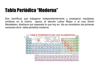 Dos científicos que trabajaron independientemente y produjeron resultados
similares en la misma época: el alemán Lothar Meyer o el ruso Dmitri
Mendeleiev, diseñaron por separado lo que hoy en día se consideran las primeras
versiones de la tabla periódica moderna.
 