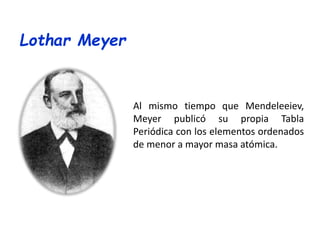 Al mismo tiempo que Mendeleeiev,
Meyer publicó su propia Tabla
Periódica con los elementos ordenados
de menor a mayor masa atómica.
Lothar Meyer
 