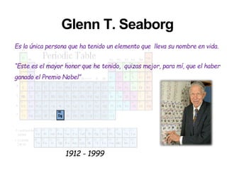 Glenn T. Seaborg
Es la única persona que ha tenido un elemento que lleva su nombre en vida.
“Este es el mayor honor que he tenido, quizas mejor, para mí, que el haber
ganado el Premio Nobel”
1912 - 1999
 