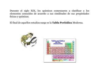 Durante el siglo XIX, los químicos comenzaron a clasificar a los
elementos conocidos de acuerdo a sus similitudes de sus propiedades
físicas y químicas.
El final de aquellos estudios surge es la Tabla Periódica Moderna.
 